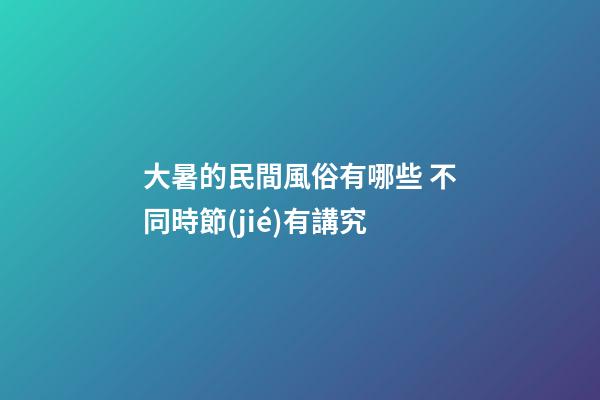 大暑的民間風俗有哪些 不同時節(jié)有講究